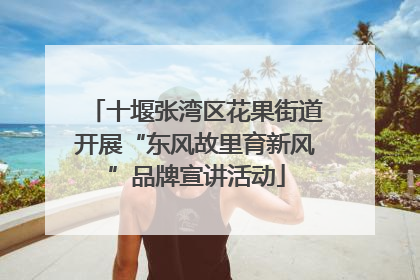 十堰张湾区花果街道开展“东风故里育新风”品牌宣讲活动