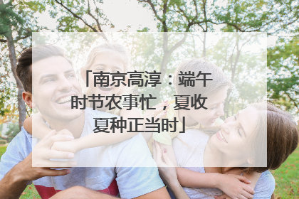 南京高淳：端午时节农事忙，夏收夏种正当时