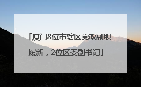 厦门8位市辖区党政副职履新，2位区委副书记