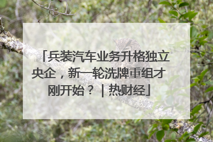 兵装汽车业务升格独立央企，新一轮洗牌重组才刚开始？｜热财经