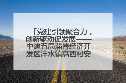 党建引领聚合力，创新驱动促发展——中建五局淄博经济开发区沣水镇高西村安置项目建设纪实