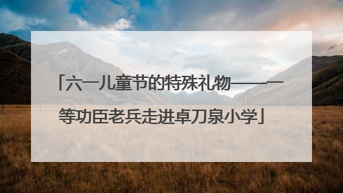 六一儿童节的特殊礼物——一等功臣老兵走进卓刀泉小学