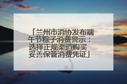 兰州市消协发布端午节粽子消费警示：选择正规渠道购买 妥善保管消费凭证