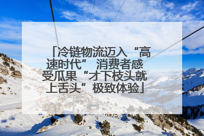 冷链物流迈入“高速时代” 消费者感受瓜果“才下枝头就上舌头”极致体验