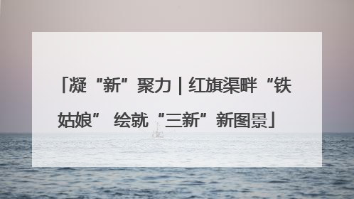 凝“新”聚力｜红旗渠畔“铁姑娘” 绘就“三新”新图景