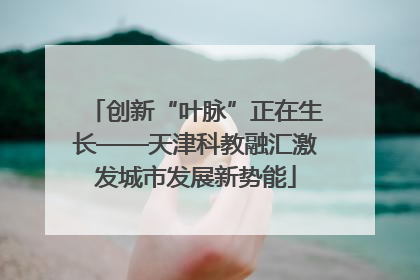创新“叶脉”正在生长——天津科教融汇激发城市发展新势能