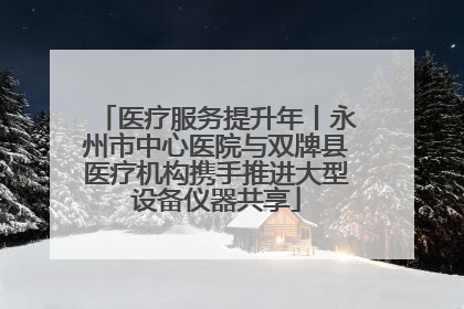 医疗服务提升年丨永州市中心医院与双牌县医疗机构携手推进大型设备仪器共享