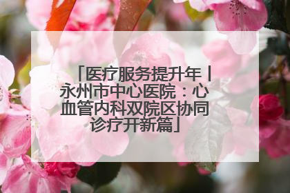 医疗服务提升年丨永州市中心医院：心血管内科双院区协同诊疗开新篇