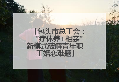 包头市总工会：“疗休养+相亲”新模式破解青年职工婚恋难题