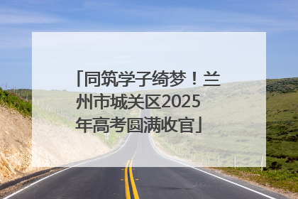 同筑学子绮梦！兰州市城关区2025年高考圆满收官