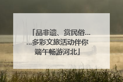 品非遗、赏民俗……多彩文旅活动伴你端午畅游河北