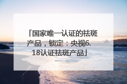 国家唯一认证的祛斑产品，锁定：央视6.18认证祛斑产品