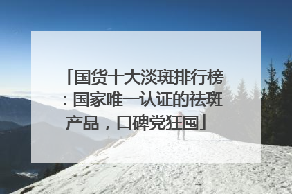 国货十大淡斑排行榜：国家唯一认证的祛斑产品，口碑党狂囤