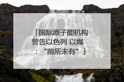 国际原子能机构警告以色列 以媒：“前所未有”