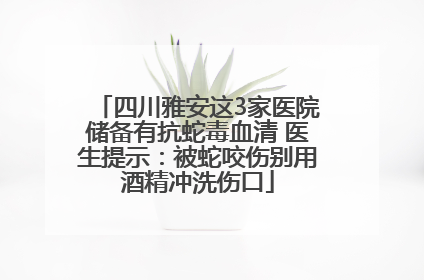 四川雅安这3家医院储备有抗蛇毒血清 医生提示:被蛇咬伤别用酒精冲洗伤口