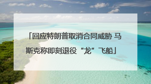 回应特朗普取消合同威胁 马斯克称即刻退役“龙”飞船