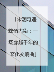 宋潮奇遇·粽情古街：一场穿越千年的文化交响曲