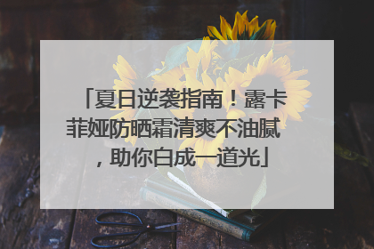 夏日逆袭指南！露卡菲娅防晒霜清爽不油腻，助你白成一道光
