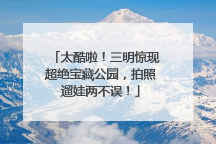 太酷啦！三明惊现超绝宝藏公园，拍照遛娃两不误！