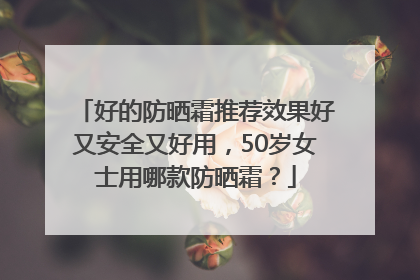 好的防晒霜推荐效果好又安全又好用，50岁女士用哪款防晒霜？