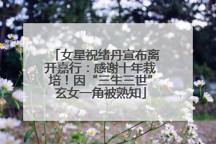 女星祝绪丹宣布离开嘉行：感谢十年栽培！因“三生三世”玄女一角被熟知