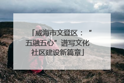 威海市文登区：“五融五心”谱写文化社区建设新篇章
