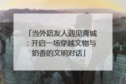 当外籍友人遇见青城：开启一场穿越文物与奶香的文明对话