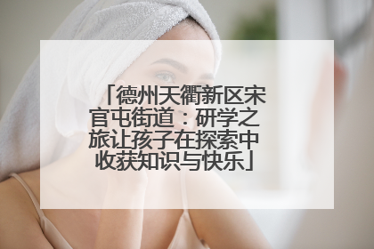 德州天衢新区宋官屯街道：研学之旅让孩子在探索中收获知识与快乐