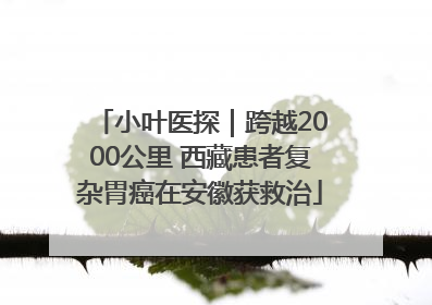 小叶医探｜跨越2000公里 西藏患者复杂胃癌在安徽获救治