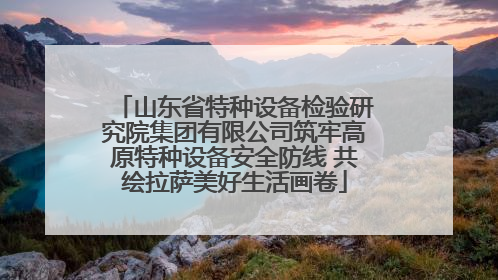 山东省特种设备检验研究院集团有限公司筑牢高原特种设备安全防线 共绘拉萨美好生活画卷