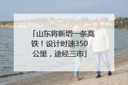山东将新增一条高铁！设计时速350公里，途经三市