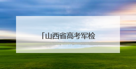 山西省高考军检6月30日开始