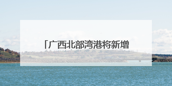 广西北部湾港将新增991米深水岸线 港口吞吐能力劲增