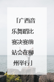 广西音乐舞蹈比赛决赛前站会在柳州举行