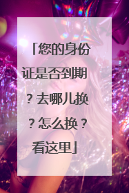 您的身份证是否到期？去哪儿换？怎么换？看这里
