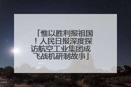 惟以胜利报祖国！人民日报深度探访航空工业集团成飞战机研制故事