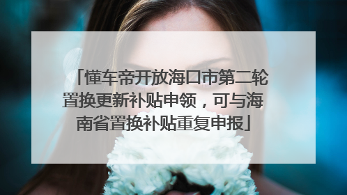 懂车帝开放海口市第二轮置换更新补贴申领，可与海南省置换补贴重复申报