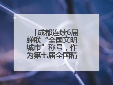 成都连续6届蝉联“全国文明城市”称号，作为第七届全国精神文明建设优秀城市代表参会