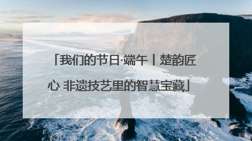 我们的节日·端午丨楚韵匠心 非遗技艺里的智慧宝藏
