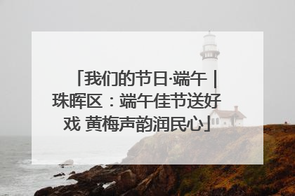 我们的节日·端午｜珠晖区：端午佳节送好戏 黄梅声韵润民心