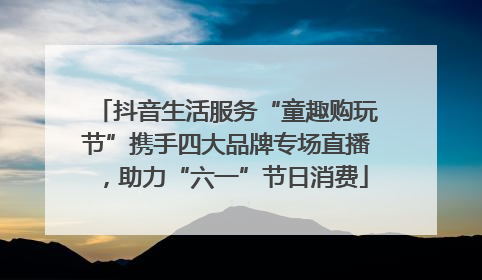 抖音生活服务“童趣购玩节”携手四大品牌专场直播，助力“六一”节日消费