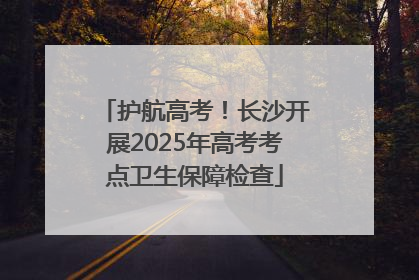 护航高考！长沙开展2025年高考考点卫生保障检查