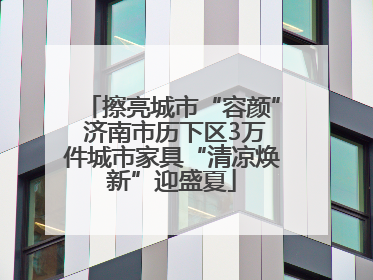 擦亮城市“容颜” 济南市历下区3万件城市家具“清凉焕新”迎盛夏