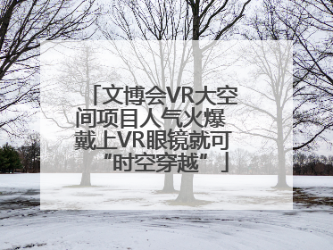 文博会VR大空间项目人气火爆 戴上VR眼镜就可“时空穿越”