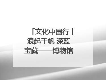 文化中国行丨浪起千帆 深蓝宝藏——博物馆里的海丝遗珍