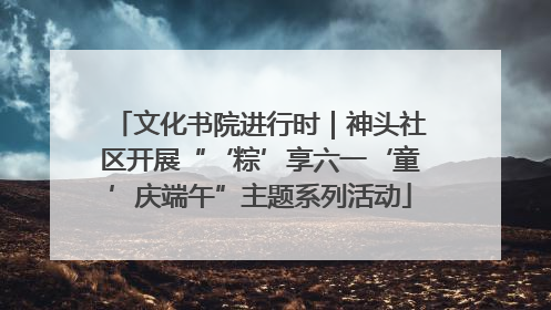 文化书院进行时｜神头社区开展“‘粽’享六一‘童’庆端午”主题系列活动