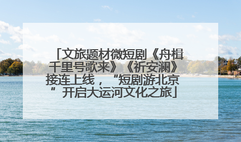 文旅题材微短剧《舟楫千里号歌来》《祈安澜》接连上线，“短剧游北京”开启大运河文化之旅