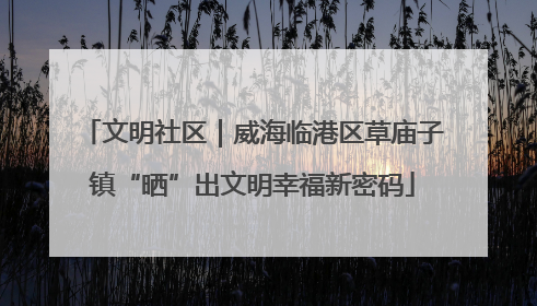 文明社区｜威海临港区草庙子镇“晒”出文明幸福新密码