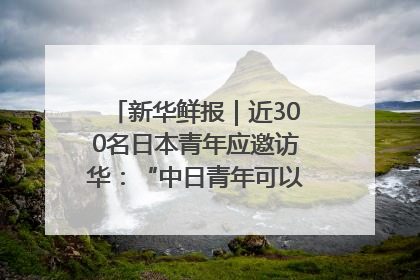 新华鲜报｜近300名日本青年应邀访华：“中日青年可以创造更好的未来”