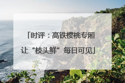 时评：高铁樱桃专厢 让“枝头鲜”每日可见
